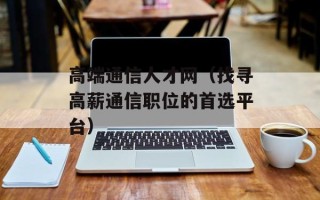 高端通信人才网（找寻高薪通信职位的首选平台）