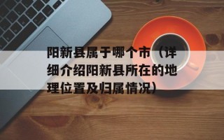 阳新县属于哪个市（详细介绍阳新县所在的地理位置及归属情况）