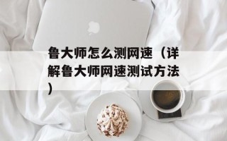 鲁大师怎么测网速（详解鲁大师网速测试方法）