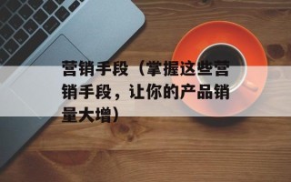 营销手段（掌握这些营销手段，让你的产品销量大增）