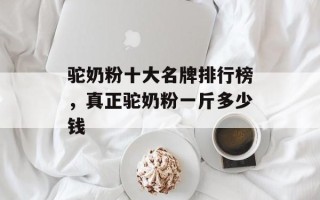驼奶粉十大名牌排行榜，真正驼奶粉一斤多少钱