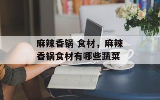 麻辣香锅 食材，麻辣香锅食材有哪些蔬菜