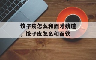 饺子皮怎么和面才劲道，饺子皮怎么和面软