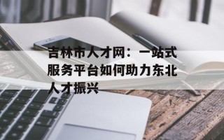 吉林市人才网：一站式服务平台如何助力东北人才振兴