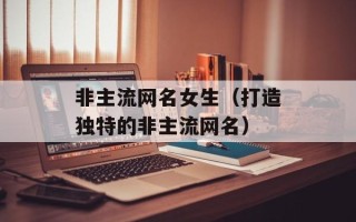 非主流网名女生（打造独特的非主流网名）