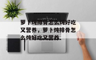 萝卜炖排骨怎么炖好吃又营养，萝卜炖排骨怎么炖好吃又营养