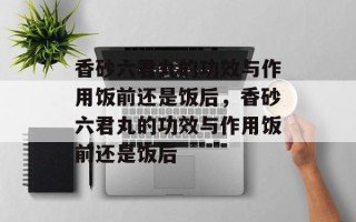 香砂六君丸的功效与作用饭前还是饭后，香砂六君丸的功效与作用饭前还是饭后