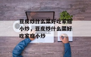 豆皮炒什么菜好吃家庭小炒，豆皮炒什么菜好吃家庭小炒