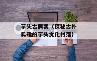 芋头古侗寨（探秘古朴典雅的芋头文化村落）