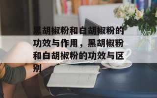 黑胡椒粉和白胡椒粉的功效与作用，黑胡椒粉和白胡椒粉的功效与区别