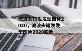 波波头短发发型图片2020，波波头短发发型图片2020圆脸