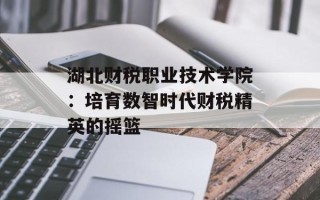 湖北财税职业技术学院：培育数智时代财税精英的摇篮