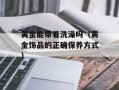黄金能带着洗澡吗（黄金饰品的正确保养方式）