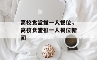 高校食堂推一人餐位，高校食堂推一人餐位新闻