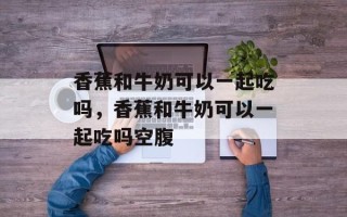 香蕉和牛奶可以一起吃吗，香蕉和牛奶可以一起吃吗空腹