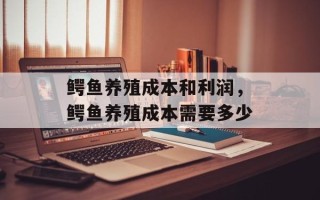 鳄鱼养殖成本和利润，鳄鱼养殖成本需要多少