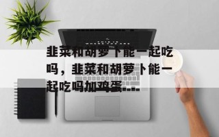 韭菜和胡萝卜能一起吃吗，韭菜和胡萝卜能一起吃吗加鸡蛋