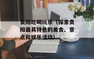 贵阳吃喝玩乐（探索贵阳最具特色的美食、景点和娱乐活动）