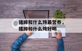 猪蹄和什么炖最营养，猪蹄和什么炖好喝