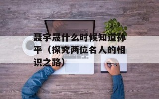 聂宇晟什么时候知道孙平（探究两位名人的相识之路）
