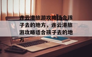 连云港旅游攻略适合孩子去的地方，连云港旅游攻略适合孩子去的地方