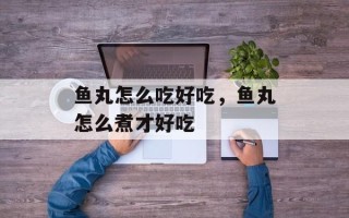 鱼丸怎么吃好吃，鱼丸怎么煮才好吃