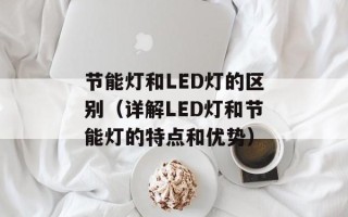 节能灯和LED灯的区别（详解LED灯和节能灯的特点和优势）