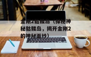 金刚2骷髅岛（探秘神秘骷髅岛，揭开金刚2的神秘面纱）