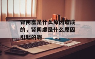 肾阴虚是什么原因造成的，肾阴虚是什么原因引起的呢