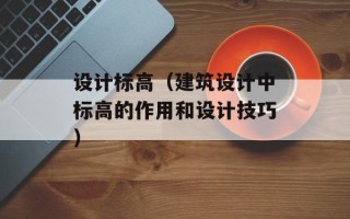 设计标高（建筑设计中标高的作用和设计技巧）
