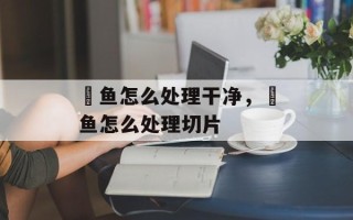 鮰鱼怎么处理干净，鮰鱼怎么处理切片