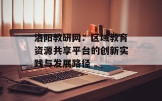 洛阳教研网：区域教育资源共享平台的创新实践与发展路径