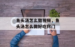 鱼头汤怎么做视频，鱼头汤怎么做好吃窍门