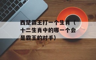 西楚霸王打一个生肖（十二生肖中的哪一个会是霸王的对手）