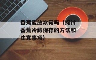 香蕉能放冰箱吗（探讨香蕉冷藏保存的方法和注意事项）
