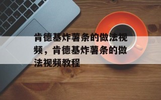 肯德基炸薯条的做法视频，肯德基炸薯条的做法视频教程