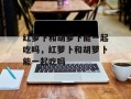 红萝卜和胡萝卜能一起吃吗，红萝卜和胡萝卜能一起吃吗