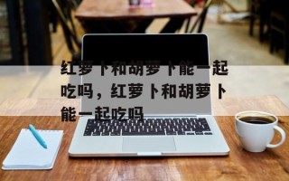 红萝卜和胡萝卜能一起吃吗，红萝卜和胡萝卜能一起吃吗