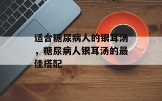 适合糖尿病人的银耳汤，糖尿病人银耳汤的最佳搭配
