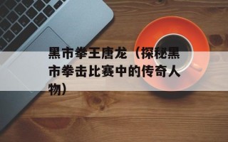 黑市拳王唐龙（探秘黑市拳击比赛中的传奇人物）