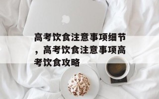 高考饮食注意事项细节，高考饮食注意事项高考饮食攻略
