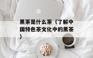 黑茶是什么茶（了解中国特色茶文化中的黑茶）