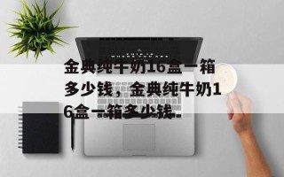 金典纯牛奶16盒一箱多少钱，金典纯牛奶16盒一箱多少钱