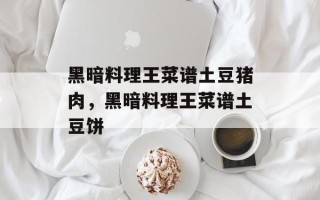 黑暗料理王菜谱土豆猪肉，黑暗料理王菜谱土豆饼