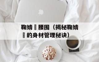 鞠婧祎腰围（揭秘鞠婧祎的身材管理秘诀）