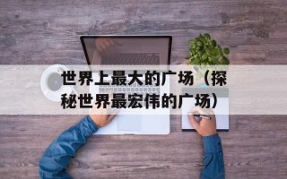 世界上最大的广场（探秘世界最宏伟的广场）