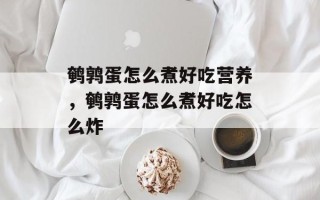 鹌鹑蛋怎么煮好吃营养，鹌鹑蛋怎么煮好吃怎么炸