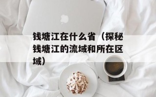 钱塘江在什么省（探秘钱塘江的流域和所在区域）