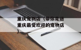 重庆宠物店（带你走进重庆最受欢迎的宠物店）