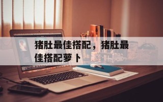 猪肚最佳搭配，猪肚最佳搭配萝卜